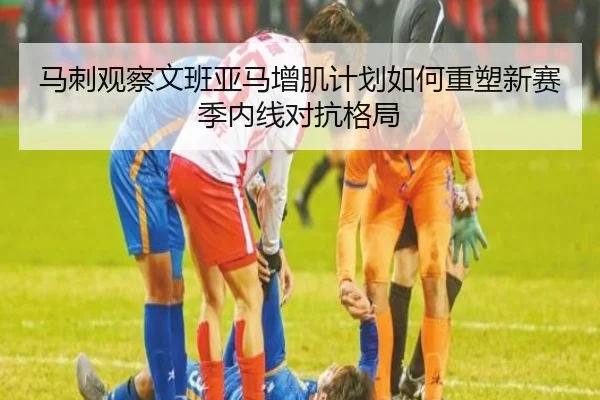 马刺观察文班亚马增肌计划如何重塑新赛季内线对抗格局