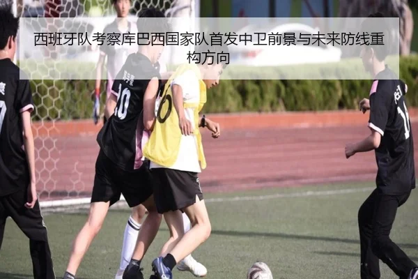 西班牙队考察库巴西国家队首发中卫前景与未来防线重构方向