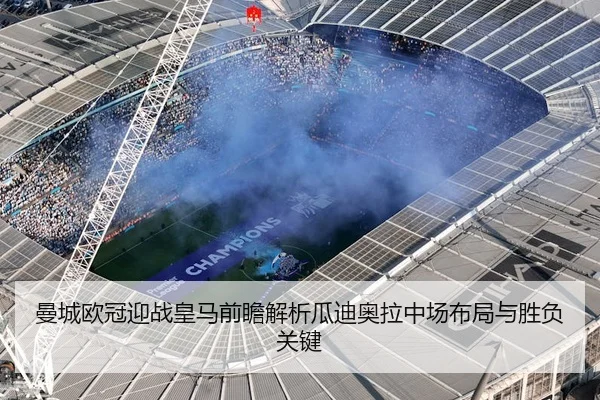 曼城欧冠迎战皇马前瞻解析瓜迪奥拉中场布局与胜负关键