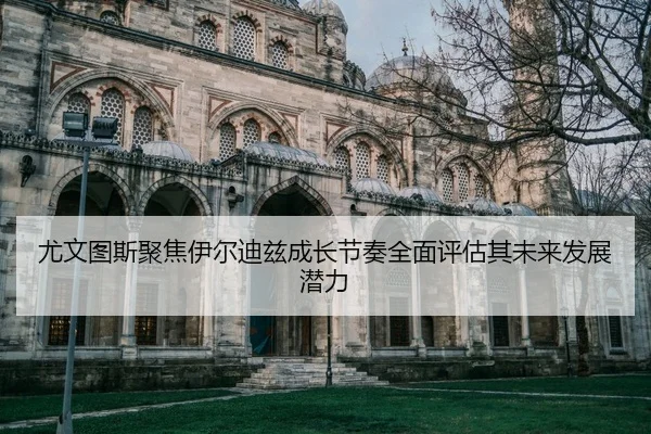 尤文图斯聚焦伊尔迪兹成长节奏全面评估其未来发展潜力