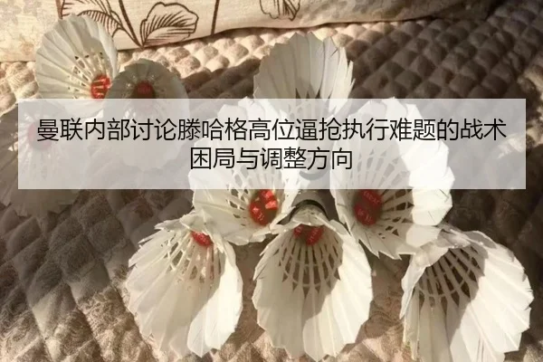 曼联内部讨论滕哈格高位逼抢执行难题的战术困局与调整方向